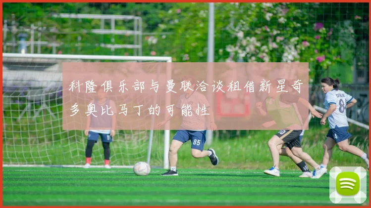科隆俱乐部与曼联洽谈租借新星奇多奥比马丁的可能性