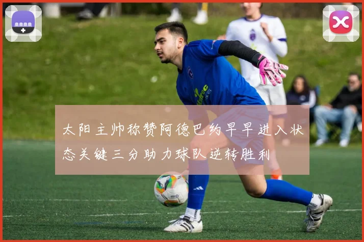 太阳主帅称赞阿德巴约早早进入状态关键三分助力球队逆转胜利