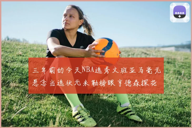 三年前的今天NBA选秀文班亚马毫无悬念当选状元米勒榜眼亨德森探花成就传奇时刻