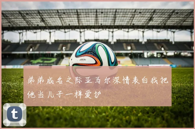 弟弟成名之际亚马尔深情表白我把他当儿子一样爱护