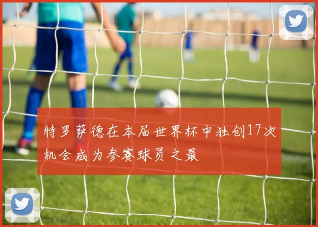 特罗萨德在本届世界杯中独创17次机会成为参赛球员之最