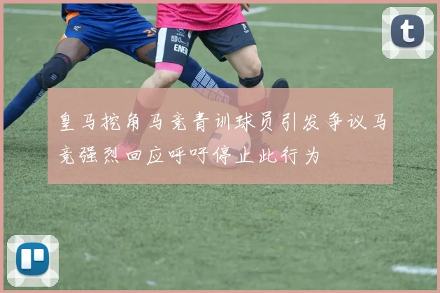 皇马挖角马竞青训球员引发争议马竞强烈回应呼吁停止此行为