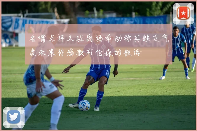 名嘴点评文班离场举动称其缺乏气度未来将感激布伦森的教诲