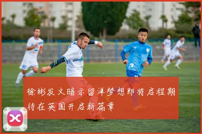 徐彬发文暗示留洋梦想即将启程期待在英国开启新篇章
