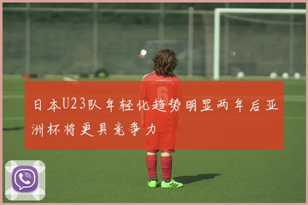 日本U23队年轻化趋势明显两年后亚洲杯将更具竞争力