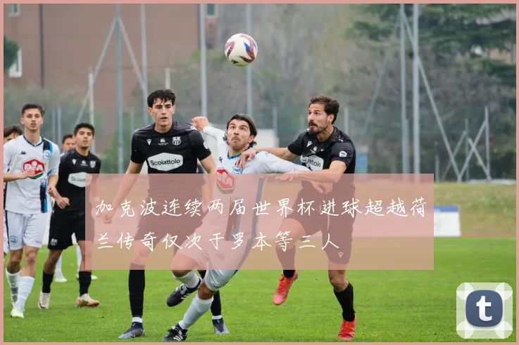 加克波连续两届世界杯进球超越荷兰传奇仅次于罗本等三人