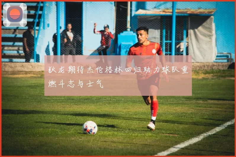 狄龙期待杰伦格林回归助力球队重燃斗志与士气