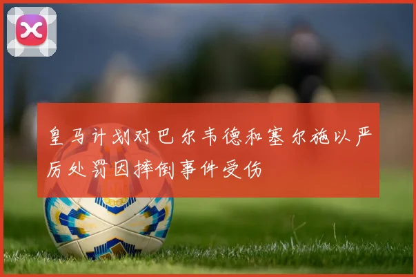 皇马计划对巴尔韦德和塞尔施以严厉处罚因摔倒事件受伤