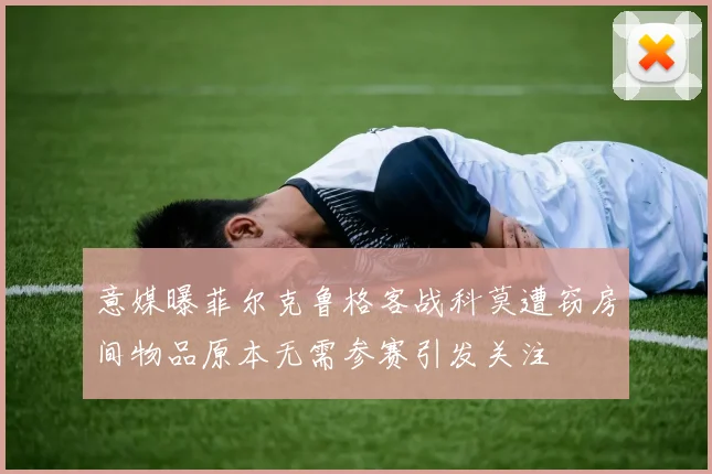 意媒曝菲尔克鲁格客战科莫遭窃房间物品原本无需参赛引发关注