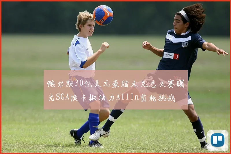 鲍尔默30亿美元豪赌未见总决赛曙光SGA换卡椒助力AllIn首轮挑战