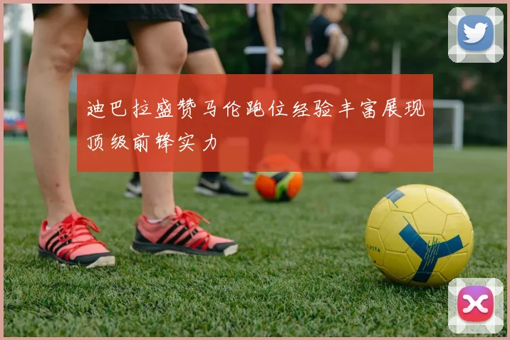 迪巴拉盛赞马伦跑位经验丰富展现顶级前锋实力