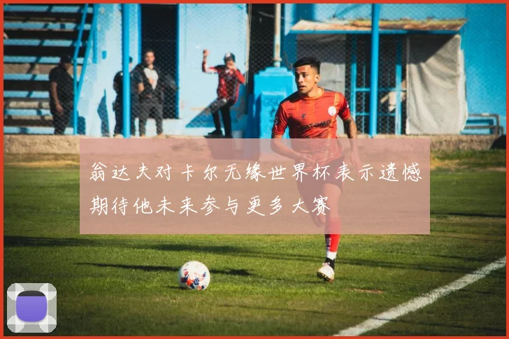 翁达夫对卡尔无缘世界杯表示遗憾期待他未来参与更多大赛