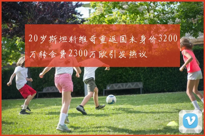 20岁斯坦科维奇重返国米身价3200万转会费2300万欧引发热议