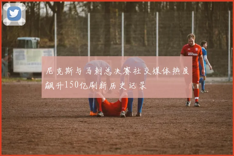 尼克斯与马刺总决赛社交媒体热度飙升150亿刷新历史记录