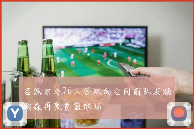 吕佩尔与76人签双向合同前队友杨瀚森再聚首篮球场