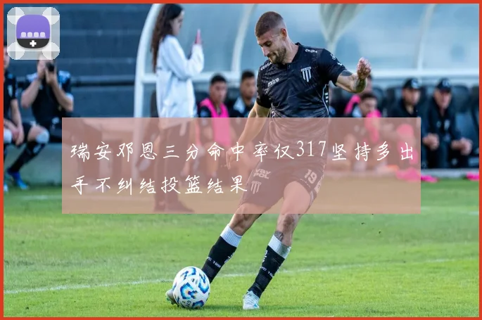 瑞安邓恩三分命中率仅317坚持多出手不纠结投篮结果